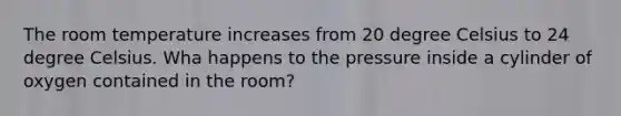 The room temperature increases from 20 degree Celsius to 24 degree Celsius. Wha happens to the pressure inside a cylinder of oxygen contained in the room?