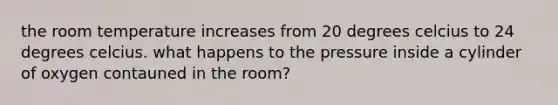 the room temperature increases from 20 degrees celcius to 24 degrees celcius. what happens to the pressure inside a cylinder of oxygen contauned in the room?