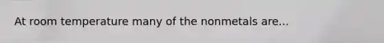 At room temperature many of the nonmetals are...