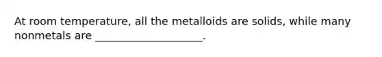 At room temperature, all the metalloids are solids, while many nonmetals are ____________________.