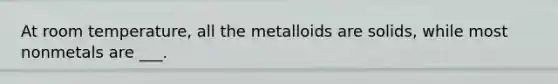 At room temperature, all the metalloids are solids, while most nonmetals are ___.