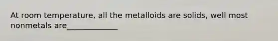 At room temperature, all the metalloids are solids, well most nonmetals are_____________