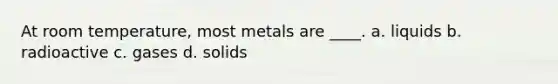 At room temperature, most metals are ____. a. liquids b. radioactive c. gases d. solids