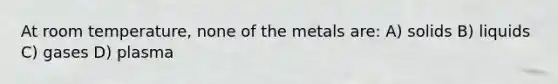 At room temperature, none of the metals are: A) solids B) liquids C) gases D) plasma