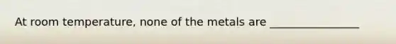 At room temperature, none of the metals are ________________