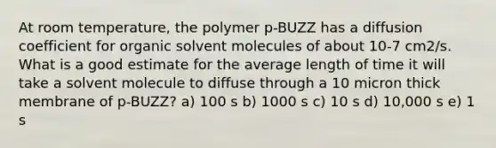 At room temperature, the polymer p-BUZZ has a diffusion coefficient for organic solvent molecules of about 10-7 cm2/s. What is a good estimate for the average length of time it will take a solvent molecule to diffuse through a 10 micron thick membrane of p-BUZZ? a) 100 s b) 1000 s c) 10 s d) 10,000 s e) 1 s