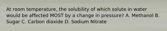 At room temperature, the solubility of which solute in water would be affected MOST by a change in pressure? A. Methanol B. Sugar C. Carbon dioxide D. Sodium Nitrate