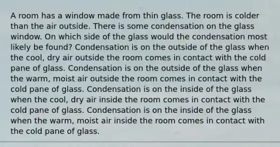 A room has a window made from thin glass. The room is colder than the air outside. There is some condensation on the glass window. On which side of the glass would the condensation most likely be found? Condensation is on the outside of the glass when the cool, dry air outside the room comes in contact with the cold pane of glass. Condensation is on the outside of the glass when the warm, moist air outside the room comes in contact with the cold pane of glass. Condensation is on the inside of the glass when the cool, dry air inside the room comes in contact with the cold pane of glass. Condensation is on the inside of the glass when the warm, moist air inside the room comes in contact with the cold pane of glass.