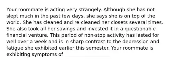 Your roommate is acting very strangely. Although she has not slept much in the past few days, she says she is on top of the world. She has cleaned and re-cleaned her closets several times. She also took all her savings and invested it in a questionable financial venture. This period of non-stop activity has lasted for well over a week and is in sharp contrast to the depression and fatigue she exhibited earlier this semester. Your roommate is exhibiting symptoms of ___________________