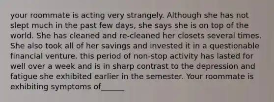 your roommate is acting very strangely. Although she has not slept much in the past few days, she says she is on top of the world. She has cleaned and re-cleaned her closets several times. She also took all of her savings and invested it in a questionable financial venture. this period of non-stop activity has lasted for well over a week and is in sharp contrast to the depression and fatigue she exhibited earlier in the semester. Your roommate is exhibiting symptoms of______