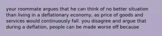 your roommate argues that he can think of no better situation than living in a deflationary economy, as price of goods and services would continuously fall. you disagree and argue that during a deflation, people can be made worse off because