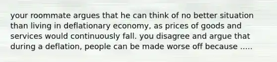 your roommate argues that he can think of no better situation than living in deflationary economy, as prices of goods and services would continuously fall. you disagree and argue that during a deflation, people can be made worse off because .....