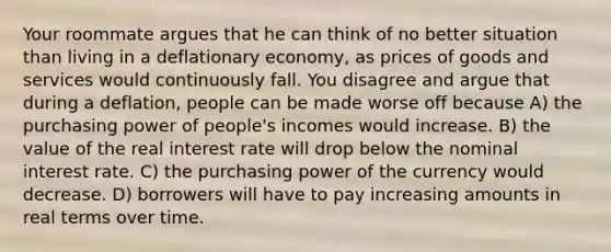 Your roommate argues that he can think of no better situation than living in a deflationary economy, as prices of goods and services would continuously fall. You disagree and argue that during a deflation, people can be made worse off because A) the purchasing power of people's incomes would increase. B) the value of the real interest rate will drop below the nominal interest rate. C) the purchasing power of the currency would decrease. D) borrowers will have to pay increasing amounts in real terms over time.