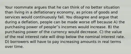 Your roommate argues that he can think of no better situation than living in a deflationary economy, as prices of goods and services would continuously fall. You disagree and argue that during a deflation, people can be made worse off because A) the purchasing power of people'ʹs incomes would increase. B) the purchasing power of the currency would decrease. C) the value of the real interest rate will drop below the nominal interest rate. D) borrowers will have to pay increasing amounts in real terms over time.