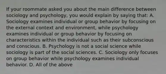 If your roommate asked you about the main difference between sociology and psychology, you would explain by saying that: A. Sociology examines individual or group behavior by focusing on the external context and environment, while psychology examines individual or group behavior by focusing on characteristics within the individual such as their subconscious and conscious. B. Psychology is not a social science while sociology is part of the social sciences. C. Sociology only focuses on group behavior while psychology examines individual behavior. D. All of the above