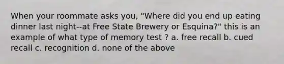 When your roommate asks you, "Where did you end up eating dinner last night--at Free State Brewery or Esquina?" this is an example of what type of memory test ? a. free recall b. cued recall c. recognition d. none of the above