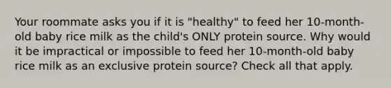 Your roommate asks you if it is "healthy" to feed her 10-month-old baby rice milk as the child's ONLY protein source. Why would it be impractical or impossible to feed her 10-month-old baby rice milk as an exclusive protein source? Check all that apply.