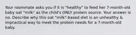 Your roommate asks you if it is "healthy" to feed her 7-month-old baby oat "milk" as the child's ONLY protein source. Your answer is no. Describe why this oat "milk"-based diet is an unhealthy & impractical way to meet the protein needs for a 7-month-old baby.