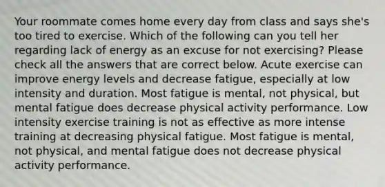 Your roommate comes home every day from class and says she's too tired to exercise. Which of the following can you tell her regarding lack of energy as an excuse for not exercising? Please check all the answers that are correct below. Acute exercise can improve energy levels and decrease fatigue, especially at low intensity and duration. Most fatigue is mental, not physical, but mental fatigue does decrease physical activity performance. Low intensity exercise training is not as effective as more intense training at decreasing physical fatigue. Most fatigue is mental, not physical, and mental fatigue does not decrease physical activity performance.