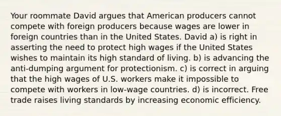 Your roommate David argues that American producers cannot compete with foreign producers because wages are lower in foreign countries than in the United States. David a) is right in asserting the need to protect high wages if the United States wishes to maintain its high standard of living. b) is advancing the anti-dumping argument for protectionism. c) is correct in arguing that the high wages of U.S. workers make it impossible to compete with workers in low-wage countries. d) is incorrect. Free trade raises living standards by increasing economic efficiency.