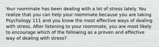 Your roommate has been dealing with a lot of stress lately. You realize that you can help your roommate because you are taking Psychology 111 and you know the most effective ways of dealing with stress. After listening to your roommate, you are most likely to encourage which of the following as a proven and effective way of dealing with stress?