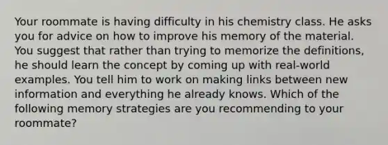 Your roommate is having difficulty in his chemistry class. He asks you for advice on how to improve his memory of the material. You suggest that rather than trying to memorize the definitions, he should learn the concept by coming up with real-world examples. You tell him to work on making links between new information and everything he already knows. Which of the following memory strategies are you recommending to your roommate?