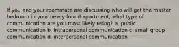 If you and your roommate are discussing who will get the master bedroom in your newly found apartment, what type of communication are you most likely using? a. public communication b. intrapersonal communication c. small group communication d. interpersonal communication