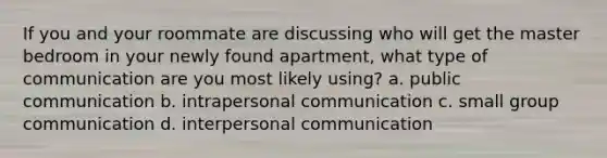 If you and your roommate are discussing who will get the master bedroom in your newly found apartment, what type of communication are you most likely using? a. public communication b. intrapersonal communication c. small group communication d. interpersonal communication