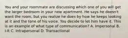 You and your roommate are discussing which one of you will get the larger bedroom in your new apartment. He says he doesn't want the room, but you realize he does by how he keeps looking at it and the tone of his voice. You decide to let him have it. This is an example of what type of communication? A. Impersonal B. I-It C. Intrapersonal D. Transactional