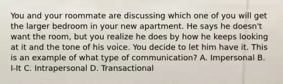 You and your roommate are discussing which one of you will get the larger bedroom in your new apartment. He says he doesn't want the room, but you realize he does by how he keeps looking at it and the tone of his voice. You decide to let him have it. This is an example of what type of communication? A. Impersonal B. I-It C. Intrapersonal D. Transactional