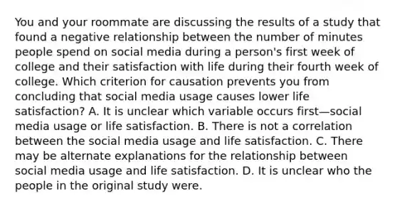 You and your roommate are discussing the results of a study that found a negative relationship between the number of minutes people spend on social media during a person's first week of college and their satisfaction with life during their fourth week of college. Which criterion for causation prevents you from concluding that social media usage causes lower life satisfaction? A. It is unclear which variable occurs first—social media usage or life satisfaction. B. There is not a correlation between the social media usage and life satisfaction. C. There may be alternate explanations for the relationship between social media usage and life satisfaction. D. It is unclear who the people in the original study were.