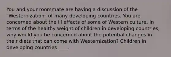 You and your roommate are having a discussion of the "Westernization" of many developing countries. You are concerned about the ill effects of some of Western culture. In terms of the healthy weight of children in developing countries, why would you be concerned about the potential changes in their diets that can come with Westernization? Children in developing countries ____.