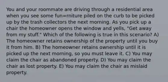 You and your roommate are driving through a residential area when you see some fun=rniture piled on the curb to be picked up by the trash collectors the next morning. As you pick up a chair the homeowner opens the window and yells, "Get away from my stuff." Which of the following is true in this scenario? A) The homeowner retains ownership of the property until you buy it from him. B) The homeowner retains ownership until it is picked up the next morning, so you must leave it. C) You may claim the chair as abandoned property. D) You may claim the chair as lost property. E) You may claim the chair as mislaid property.