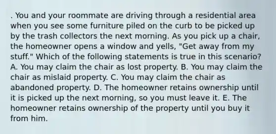 . You and your roommate are driving through a residential area when you see some furniture piled on the curb to be picked up by the trash collectors the next morning. As you pick up a chair, the homeowner opens a window and yells, "Get away from my stuff." Which of the following statements is true in this scenario? A. You may claim the chair as lost property. B. You may claim the chair as mislaid property. C. You may claim the chair as abandoned property. D. The homeowner retains ownership until it is picked up the next morning, so you must leave it. E. The homeowner retains ownership of the property until you buy it from him.