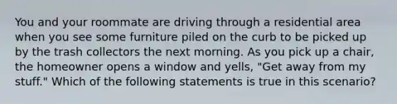 You and your roommate are driving through a residential area when you see some furniture piled on the curb to be picked up by the trash collectors the next morning. As you pick up a chair, the homeowner opens a window and yells, "Get away from my stuff." Which of the following statements is true in this scenario?