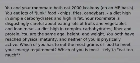 You and your roommate both eat 2000 kcal/day (on an ME basis). You eat lots of "junk" food - chips, fries, candybars, - a diet high in simple carbohydrates and high in fat. Your roommate is disgustingly careful about eating lots of fruits and vegetables and lean meat - a diet high in complex carbohydrates, fiber and protein. You are the same age, height, and weight. You both have reached physical maturity, and neither of you is physically active. Which of you has to eat the most grams of food to meet your energy requirement? Which of you is most likely to "eat too much"?