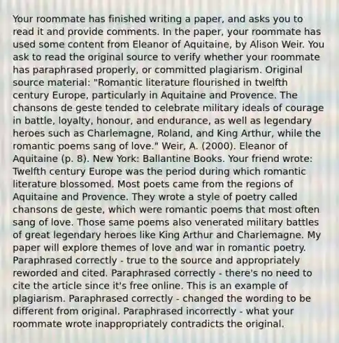 Your roommate has finished writing a paper, and asks you to read it and provide comments. In the paper, your roommate has used some content from Eleanor of Aquitaine, by Alison Weir. You ask to read the original source to verify whether your roommate has paraphrased properly, or committed plagiarism. Original source material: "Romantic literature flourished in twelfth century Europe, particularly in Aquitaine and Provence. The chansons de geste tended to celebrate military ideals of courage in battle, loyalty, honour, and endurance, as well as legendary heroes such as Charlemagne, Roland, and King Arthur, while the romantic poems sang of love." Weir, A. (2000). Eleanor of Aquitaine (p. 8). New York: Ballantine Books. Your friend wrote: Twelfth century Europe was the period during which romantic literature blossomed. Most poets came from the regions of Aquitaine and Provence. They wrote a style of poetry called chansons de geste, which were romantic poems that most often sang of love. Those same poems also venerated military battles of great legendary heroes like King Arthur and Charlemagne. My paper will explore themes of love and war in romantic poetry. Paraphrased correctly - true to the source and appropriately reworded and cited. Paraphrased correctly - there's no need to cite the article since it's free online. This is an example of plagiarism. Paraphrased correctly - changed the wording to be different from original. Paraphrased incorrectly - what your roommate wrote inappropriately contradicts the original.