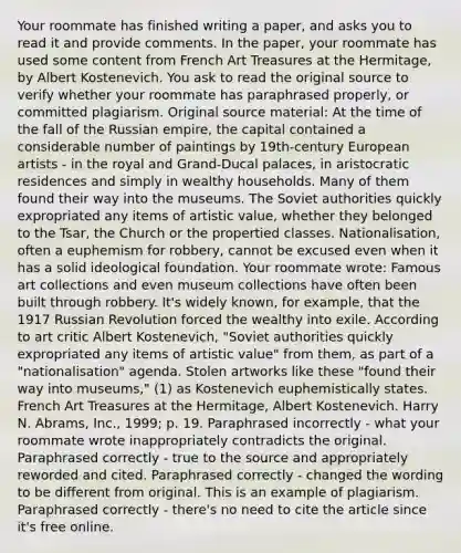 Your roommate has finished writing a paper, and asks you to read it and provide comments. In the paper, your roommate has used some content from French Art Treasures at the Hermitage, by Albert Kostenevich. You ask to read the original source to verify whether your roommate has paraphrased properly, or committed plagiarism. Original source material: At the time of the fall of the Russian empire, the capital contained a considerable number of paintings by 19th-century European artists - in the royal and Grand-Ducal palaces, in aristocratic residences and simply in wealthy households. Many of them found their way into the museums. The Soviet authorities quickly expropriated any items of artistic value, whether they belonged to the Tsar, the Church or the propertied classes. Nationalisation, often a euphemism for robbery, cannot be excused even when it has a solid ideological foundation. Your roommate wrote: Famous art collections and even museum collections have often been built through robbery. It's widely known, for example, that the 1917 Russian Revolution forced the wealthy into exile. According to art critic Albert Kostenevich, "Soviet authorities quickly expropriated any items of artistic value" from them, as part of a "nationalisation" agenda. Stolen artworks like these "found their way into museums," (1) as Kostenevich euphemistically states. French Art Treasures at the Hermitage, Albert Kostenevich. Harry N. Abrams, Inc., 1999; p. 19. Paraphrased incorrectly - what your roommate wrote inappropriately contradicts the original. Paraphrased correctly - true to the source and appropriately reworded and cited. Paraphrased correctly - changed the wording to be different from original. This is an example of plagiarism. Paraphrased correctly - there's no need to cite the article since it's free online.