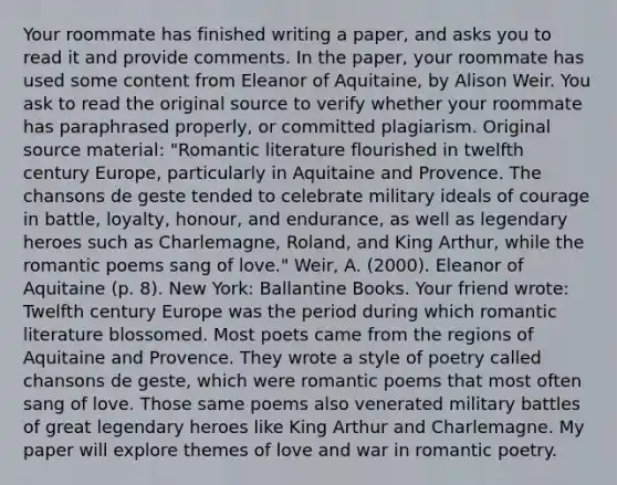 Your roommate has finished writing a paper, and asks you to read it and provide comments. In the paper, your roommate has used some content from Eleanor of Aquitaine, by Alison Weir. You ask to read the original source to verify whether your roommate has paraphrased properly, or committed plagiarism. Original source material: "Romantic literature flourished in twelfth century Europe, particularly in Aquitaine and Provence. The chansons de geste tended to celebrate military ideals of courage in battle, loyalty, honour, and endurance, as well as legendary heroes such as Charlemagne, Roland, and King Arthur, while the romantic poems sang of love." Weir, A. (2000). Eleanor of Aquitaine (p. 8). New York: Ballantine Books. Your friend wrote: Twelfth century Europe was the period during which romantic literature blossomed. Most poets came from the regions of Aquitaine and Provence. They wrote a style of poetry called chansons de geste, which were romantic poems that most often sang of love. Those same poems also venerated military battles of great legendary heroes like King Arthur and Charlemagne. My paper will explore themes of love and war in romantic poetry.