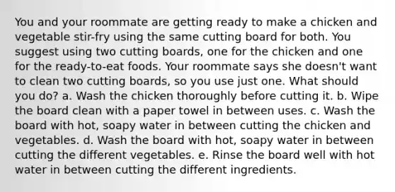 You and your roommate are getting ready to make a chicken and vegetable stir-fry using the same cutting board for both. You suggest using two cutting boards, one for the chicken and one for the ready-to-eat foods. Your roommate says she doesn't want to clean two cutting boards, so you use just one. What should you do? a. Wash the chicken thoroughly before cutting it. b. Wipe the board clean with a paper towel in between uses. c. Wash the board with hot, soapy water in between cutting the chicken and vegetables. d. Wash the board with hot, soapy water in between cutting the different vegetables. e. Rinse the board well with hot water in between cutting the different ingredients.