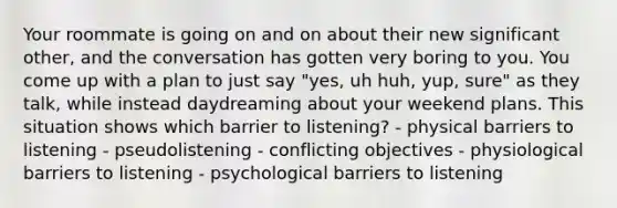 Your roommate is going on and on about their new significant other, and the conversation has gotten very boring to you. You come up with a plan to just say "yes, uh huh, yup, sure" as they talk, while instead daydreaming about your weekend plans. This situation shows which barrier to listening? - physical barriers to listening - pseudolistening - conflicting objectives - physiological barriers to listening - psychological barriers to listening