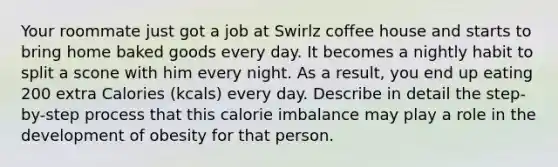 Your roommate just got a job at Swirlz coffee house and starts to bring home baked goods every day. It becomes a nightly habit to split a scone with him every night. As a result, you end up eating 200 extra Calories (kcals) every day. Describe in detail the step-by-step process that this calorie imbalance may play a role in the development of obesity for that person.