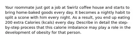 Your roommate just got a job at Swirlz coffee house and starts to bring home-baked goods every day. It becomes a nightly habit to split a scone with him every night. As a result, you end up eating 200 extra Calories (kcals) every day. Describe in detail the step-by-step process that this calorie imbalance may play a role in the development of obesity for that person.