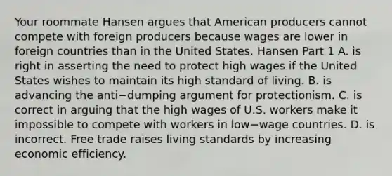 Your roommate Hansen argues that American producers cannot compete with foreign producers because wages are lower in foreign countries than in the United States. Hansen Part 1 A. is right in asserting the need to protect high wages if the United States wishes to maintain its high standard of living. B. is advancing the anti−dumping argument for protectionism. C. is correct in arguing that the high wages of U.S. workers make it impossible to compete with workers in low−wage countries. D. is incorrect. Free trade raises living standards by increasing economic efficiency.