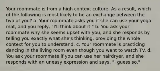 Your roommate is from a high context culture. As a result, which of the following is most likely to be an exchange between the two of you? a. Your roommate asks you if she can use your yoga mat, and you reply, "I'll think about it." b. You ask your roommate why she seems upset with you, and she responds by telling you exactly what she's thinking, providing the whole context for you to understand. c. Your roommate is practicing dancing in the living room even though you want to watch TV. d. You ask your roommate if you can use her hairdryer, and she responds with an uneasy expression and says, "I guess so."