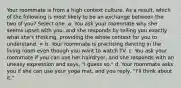 Your roommate is from a high context culture. As a result, which of the following is most likely to be an exchange between the two of you? Select one: a. You ask your roommate why she seems upset with you, and she responds by telling you exactly what she's thinking, providing the whole context for you to understand. = b. Your roommate is practicing dancing in the living room even though you want to watch TV. c. You ask your roommate if you can use her hairdryer, and she responds with an uneasy expression and says, "I guess so." d. Your roommate asks you if she can use your yoga mat, and you reply, "I'll think about it."