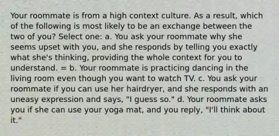 Your roommate is from a high context culture. As a result, which of the following is most likely to be an exchange between the two of you? Select one: a. You ask your roommate why she seems upset with you, and she responds by telling you exactly what she's thinking, providing the whole context for you to understand. = b. Your roommate is practicing dancing in the living room even though you want to watch TV. c. You ask your roommate if you can use her hairdryer, and she responds with an uneasy expression and says, "I guess so." d. Your roommate asks you if she can use your yoga mat, and you reply, "I'll think about it."