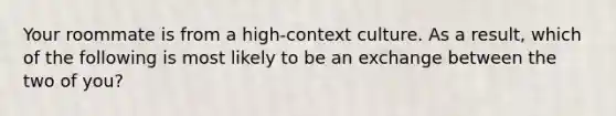 Your roommate is from a high-context culture. As a result, which of the following is most likely to be an exchange between the two of you?