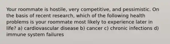 Your roommate is hostile, very competitive, and pessimistic. On the basis of recent research, which of the following health problems is your roommate most likely to experience later in life? a) cardiovascular disease b) cancer c) chronic infections d) immune system failures