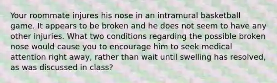 Your roommate injures his nose in an intramural basketball game. It appears to be broken and he does not seem to have any other injuries. What two conditions regarding the possible broken nose would cause you to encourage him to seek medical attention right away, rather than wait until swelling has resolved, as was discussed in class?